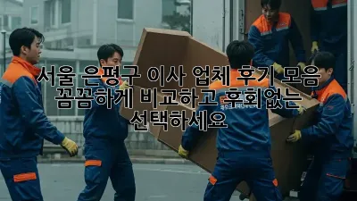 서울 은평구 이사 업체 후기 모음: 꼼꼼하게 비교하고 후회없는 선택하세요!